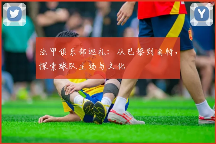 法甲俱乐部巡礼：从巴黎到南特，探索球队主场与文化