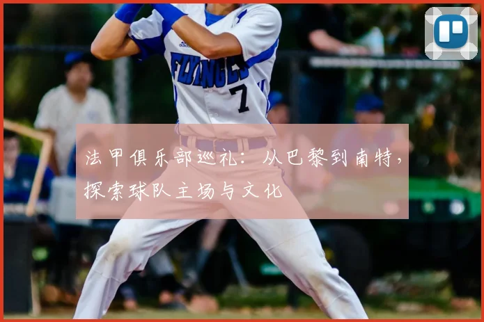 法甲俱乐部巡礼：从巴黎到南特，探索球队主场与文化